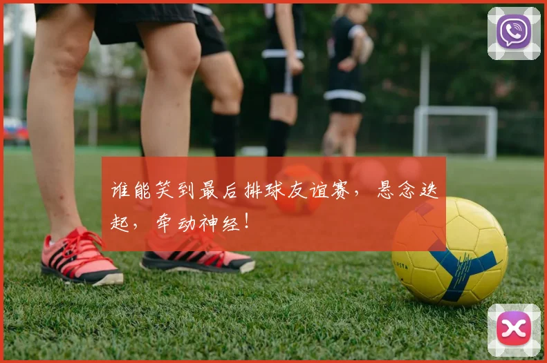 谁能笑到最后排球友谊赛，悬念迭起，牵动神经！