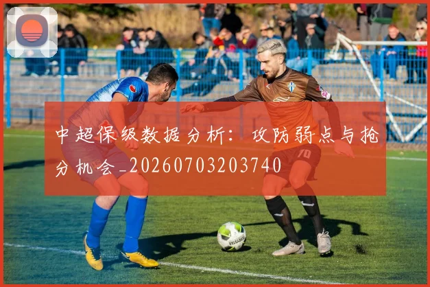 中超保级数据分析:攻防弱点与抢分机会_20260703203740