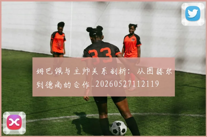 姆巴佩与主帅关系剖析：从图赫尔到德尚的合作_20260527112119