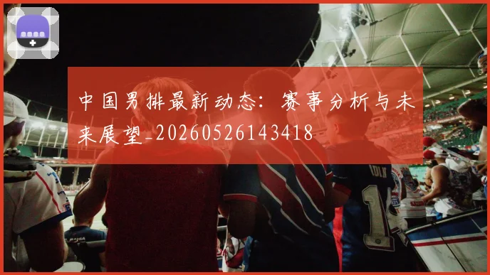 中国男排最新动态：赛事分析与未来展望_20260526143418