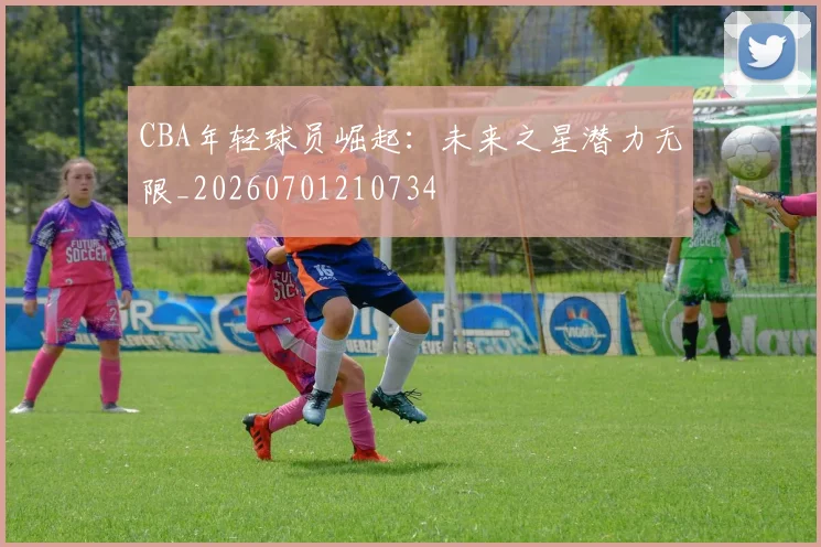 CBA年轻球员崛起：未来之星潜力无限_20260701210734