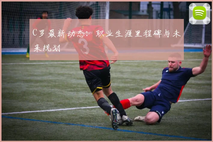 C罗最新动态:职业生涯里程碑与未来规划