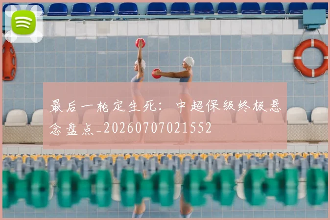 最后一轮定生死：中超保级终极悬念盘点_20260707021552