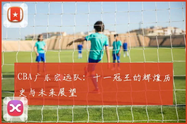 CBA广东宏远队：十一冠王的辉煌历史与未来展望