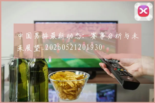 中国男排最新动态:赛事分析与未来展望_20260521201930