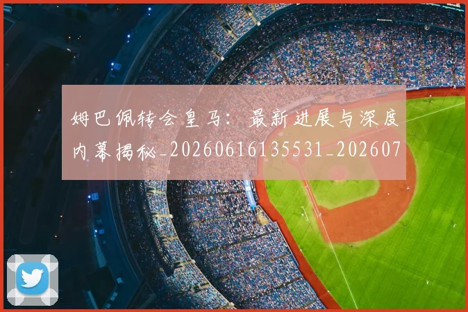 姆巴佩转会皇马：最新进展与深度内幕揭秘_20260616135531_20260720190931