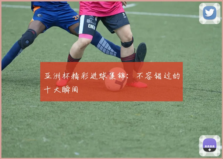 亚洲杯精彩进球集锦：不容错过的十大瞬间