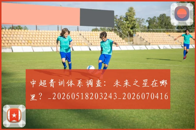 中超青训体系调查：未来之星在哪里？_20260518203243_20260704164149_20260716191410