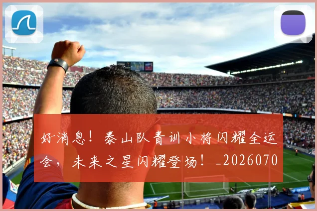好消息!泰山队青训小将闪耀全运会,未来之星闪耀登场!_20260703230149_20260719173202
