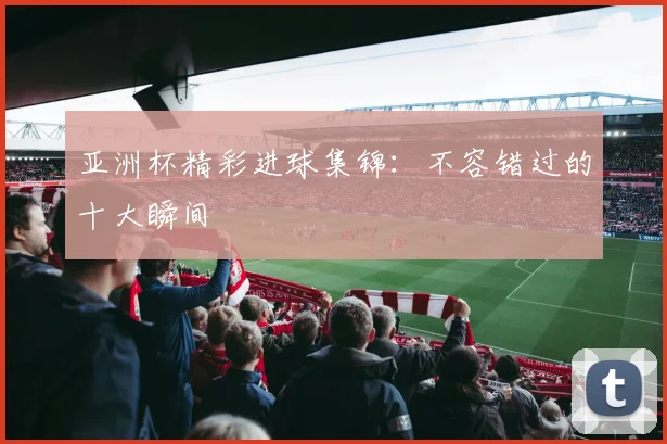 亚洲杯精彩进球集锦:不容错过的十大瞬间