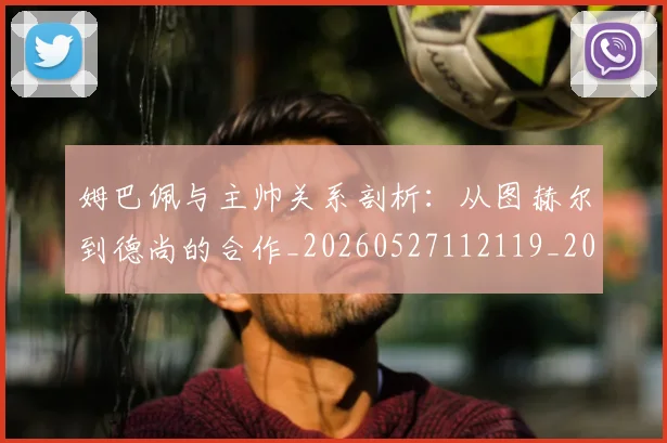 姆巴佩与主帅关系剖析:从图赫尔到德尚的合作_20260527112119_20260703231122