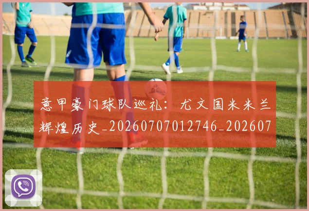 意甲豪门球队巡礼：尤文国米米兰辉煌历史_20260707012746_20260723180625