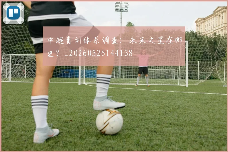 中超青训体系调查：未来之星在哪里？_20260526144138