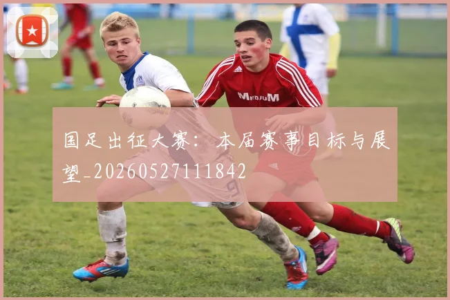 国足出征大赛:本届赛事目标与展望_20260527111842
