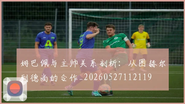 姆巴佩与主帅关系剖析：从图赫尔到德尚的合作_20260527112119