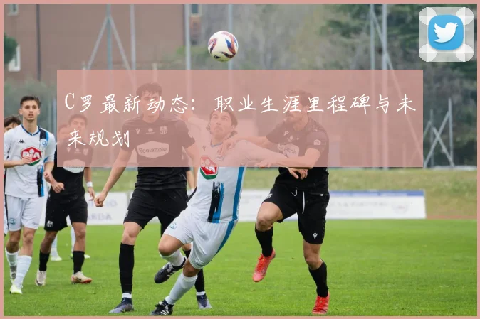 C罗最新动态：职业生涯里程碑与未来规划