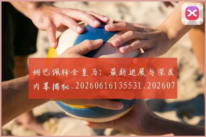 姆巴佩转会皇马：最新进展与深度内幕揭秘_20260616135531_20260703232324