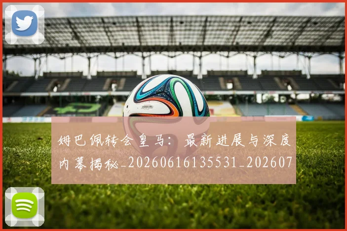 姆巴佩转会皇马:最新进展与深度内幕揭秘_20260616135531_20260720190931