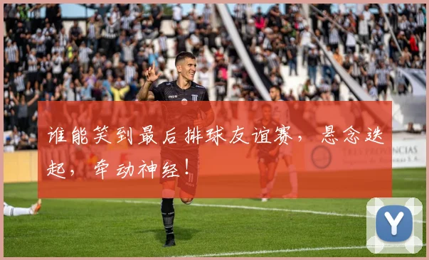 谁能笑到最后排球友谊赛，悬念迭起，牵动神经！