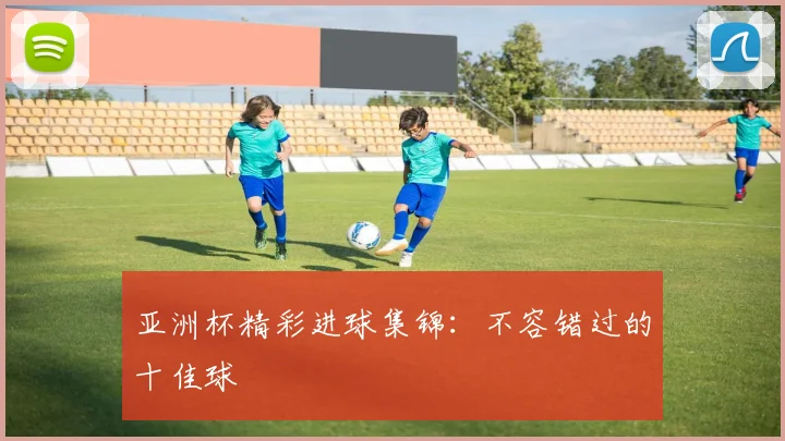 亚洲杯精彩进球集锦：不容错过的十佳球