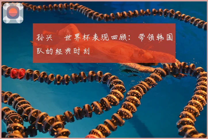 孙兴慜世界杯表现回顾：带领韩国队的经典时刻
