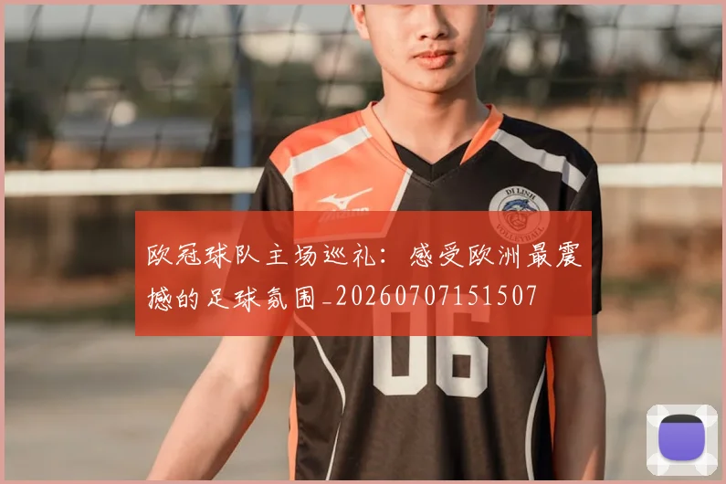 欧冠球队主场巡礼：感受欧洲最震撼的足球氛围_20260707151507