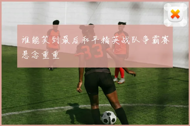 谁能笑到最后和平精英战队争霸赛悬念重重