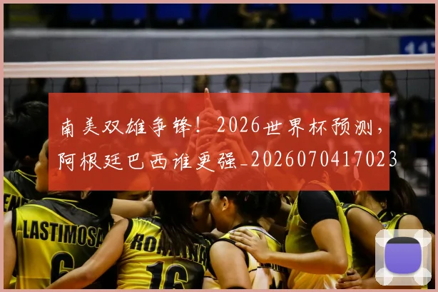 南美双雄争锋！2026世界杯预测，阿根廷巴西谁更强_20260704170235_20260718204444