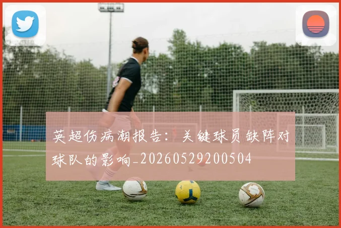 英超伤病潮报告：关键球员缺阵对球队的影响_20260529200504