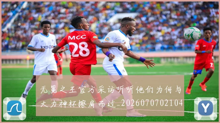 无冕之王官方采访听听他们为何与大力神杯擦肩而过_20260707021040_20260801160759